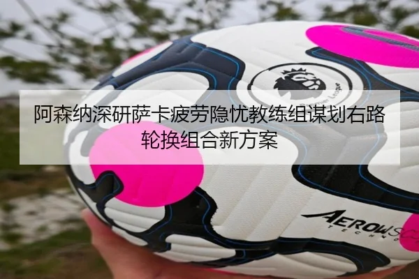 阿森纳深研萨卡疲劳隐忧教练组谋划右路轮换组合新方案
